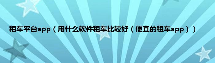 租车平台app（用什么软件租车比较好（便宜的租车app））