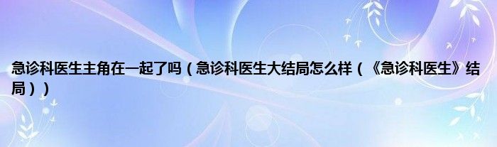 急诊科医生主角在一起了吗（急诊科医生大结局怎么样（急诊科医生结局））