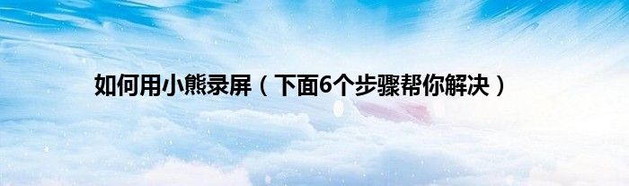 如何用小熊录屏（下面6个步骤帮你解决）