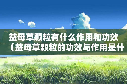 益母草颗粒有什么作用和功效（益母草颗粒的功效与作用是什么）