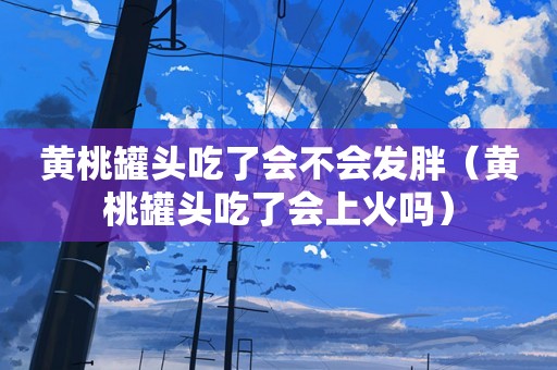 黄桃罐头吃了会不会发胖（黄桃罐头吃了会上火吗）