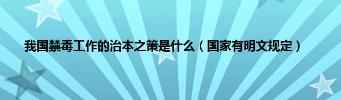 我国禁毒工作的治本之策是什么（国家有明文规定）