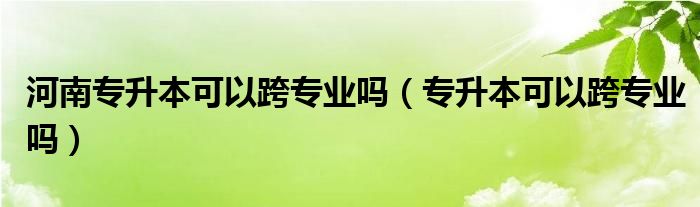 河南专升本可以跨专业吗（专升本可以跨专业吗）