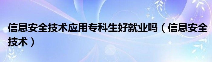 信息安全技术应用专科生好就业吗（信息安全技术）