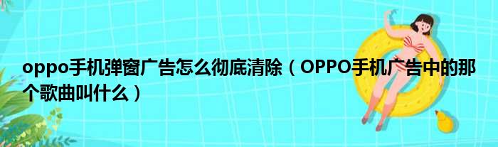 oppo手机弹窗广告怎么彻底清除（OPPO手机广告中的那个歌曲叫什么）