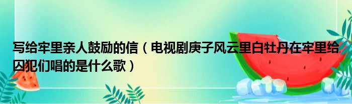 写给牢里亲人鼓励的信（电视剧庚子风云里白牡丹在牢里给囚犯们唱的是什么歌）