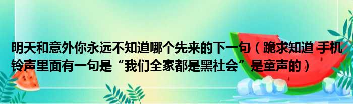 明天和意外你永远不知道哪个先来的下一句（跪求知道 手机铃声里面有一句是“我们全家都是黑社会”是童声的）