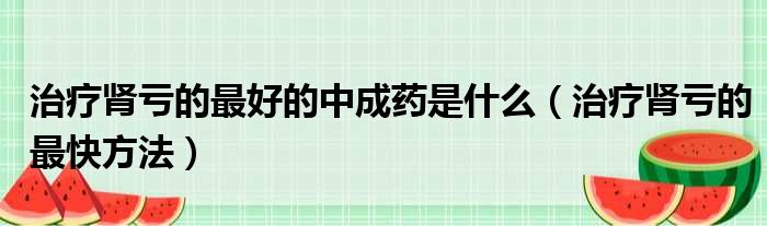 治疗肾亏的最好的中成药是什么（治疗肾亏的最快方法）