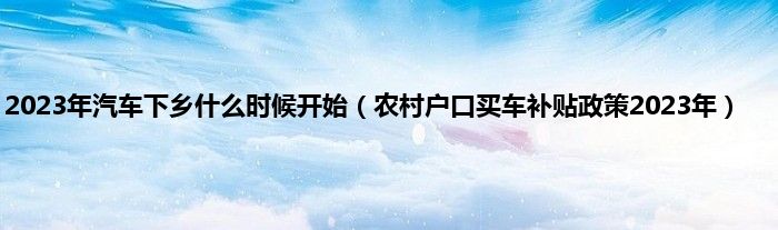 2023年汽车下乡什么时候开始（农村户口买车补贴政策2023年）