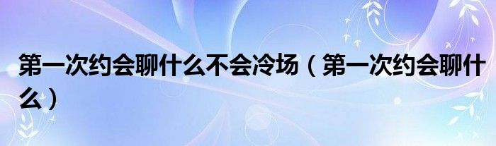 第一次约会聊什么不会冷场（第一次约会聊什么）