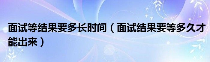 面试等结果要多长时间（面试结果要等多久才能出来）