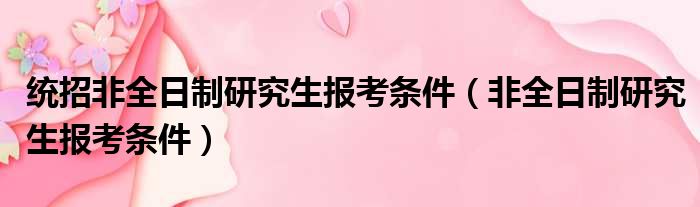 统招非全日制研究生报考条件（非全日制研究生报考条件）