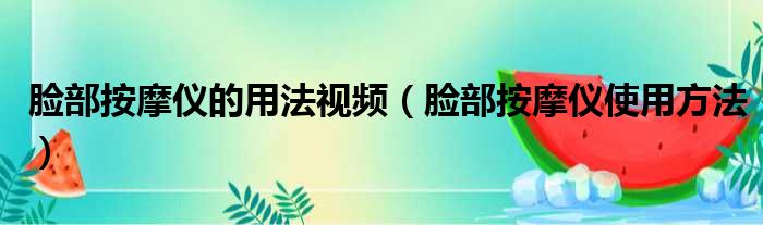 脸部按摩仪的用法视频（脸部按摩仪使用方法）