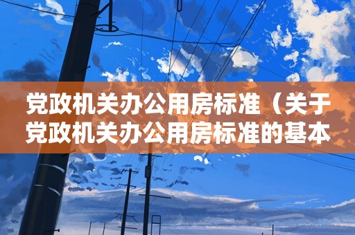 党政机关办公用房标准（关于党政机关办公用房标准的基本详情介绍）