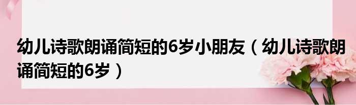 幼儿诗歌朗诵简短的6岁小朋友（幼儿诗歌朗诵简短的6岁）