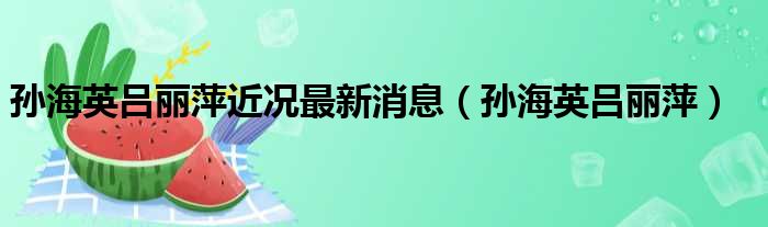 孙海英吕丽萍近况最新消息（孙海英吕丽萍）