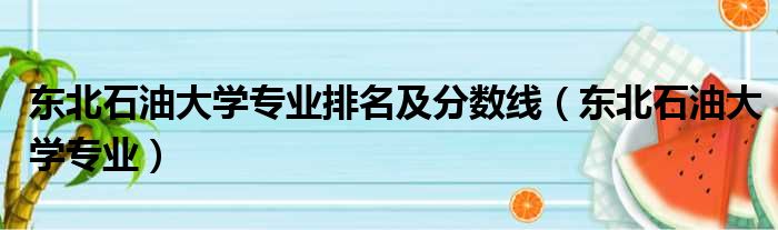 东北石油大学专业排名及分数线（东北石油大学专业）