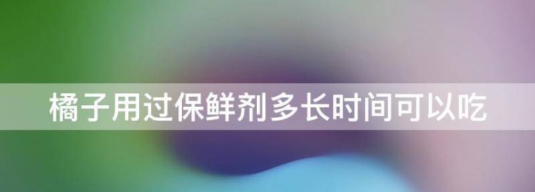 橘子用过保鲜剂多长时间可以吃