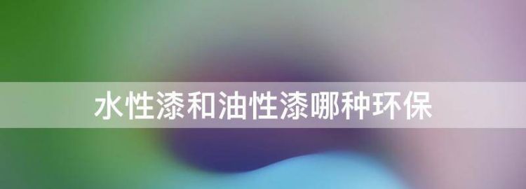 水性漆和油性漆哪种环保