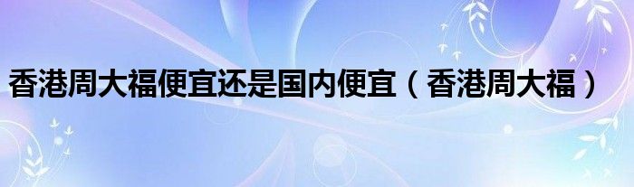 香港周大福便宜还是国内便宜