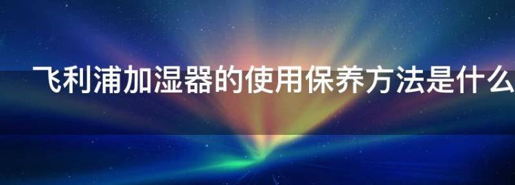 飞利浦加湿器的使用保养方法是什么