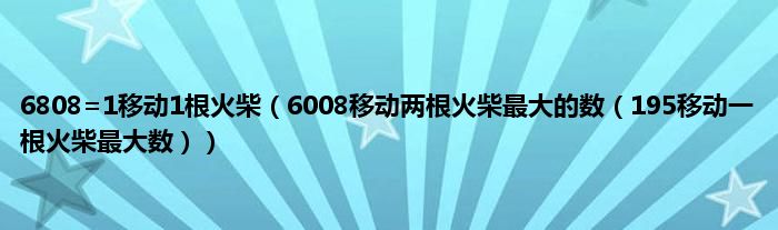 6808=1移动1根火柴（6008移动两根火柴最大的数（195移动一根火柴最大数））