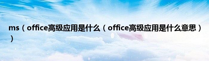 ms（office高级应用是什么（office高级应用是什么意思））